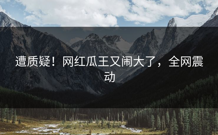 遭质疑！网红瓜王又闹大了，全网震动