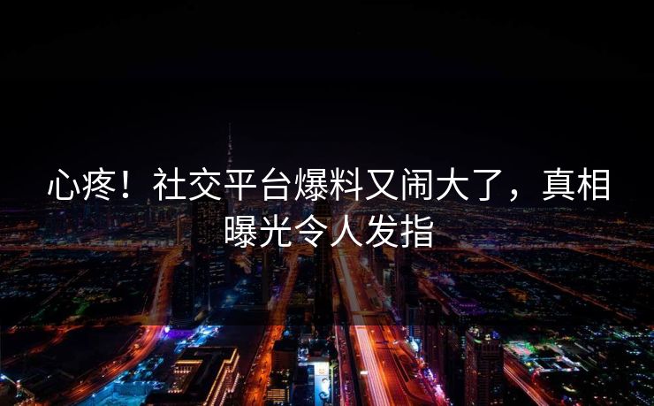 心疼！社交平台爆料又闹大了，真相曝光令人发指
