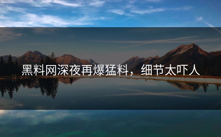 黑料网深夜再爆猛料，细节太吓人