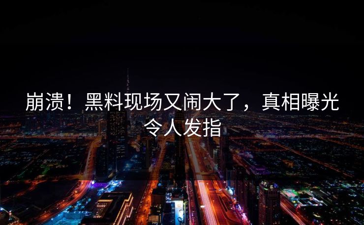 崩溃！黑料现场又闹大了，真相曝光令人发指