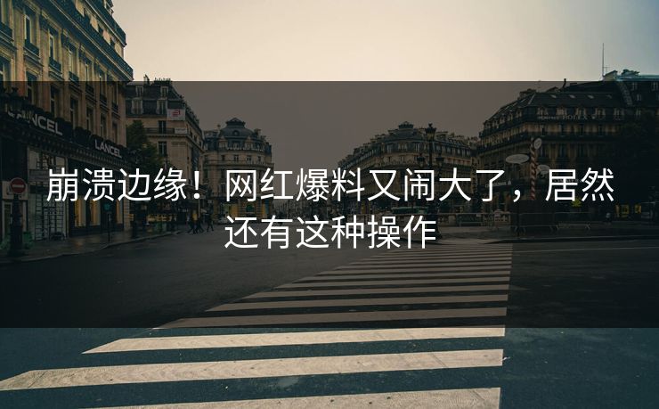 崩溃边缘!网红爆料又闹大了,居然还有这种操作