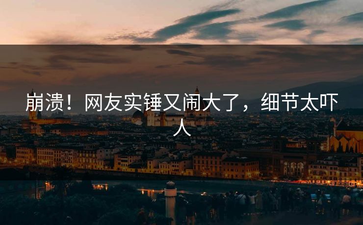 崩溃!网友实锤又闹大了,细节太吓人