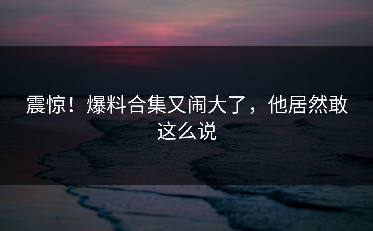 震惊！爆料合集又闹大了，他居然敢这么说