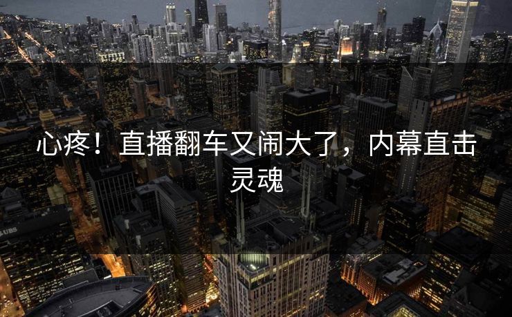 心疼！直播翻车又闹大了，内幕直击灵魂