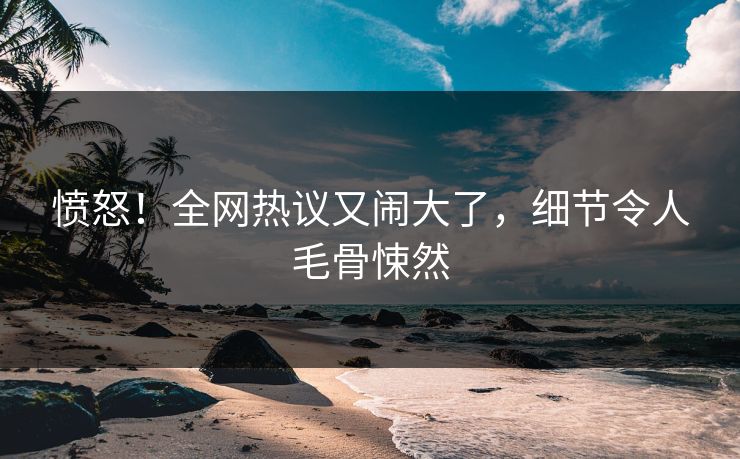愤怒！全网热议又闹大了，细节令人毛骨悚然