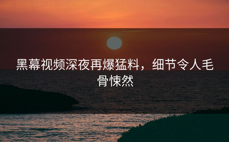 黑幕视频深夜再爆猛料，细节令人毛骨悚然