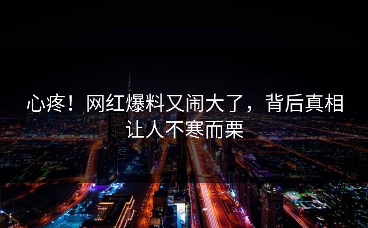 心疼!网红爆料又闹大了,背后真相让人不寒而栗