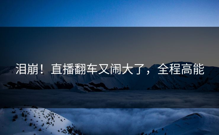 泪崩!直播翻车又闹大了,全程高能