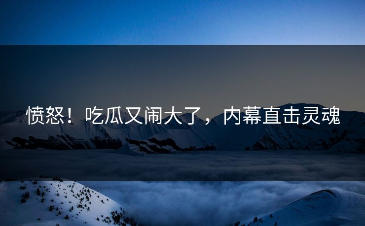 愤怒!吃瓜又闹大了,内幕直击灵魂
