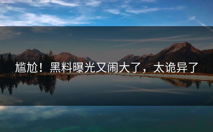 尴尬!黑料曝光又闹大了,太诡异了