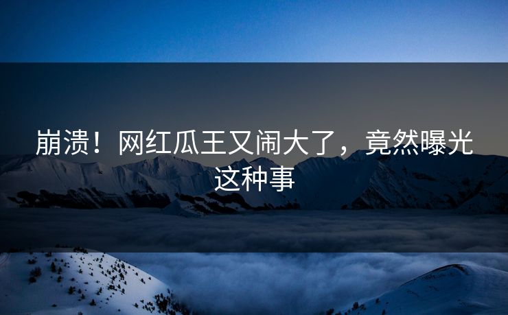 崩溃!网红瓜王又闹大了,竟然曝光这种事