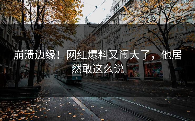 崩溃边缘!网红爆料又闹大了,他居然敢这么说