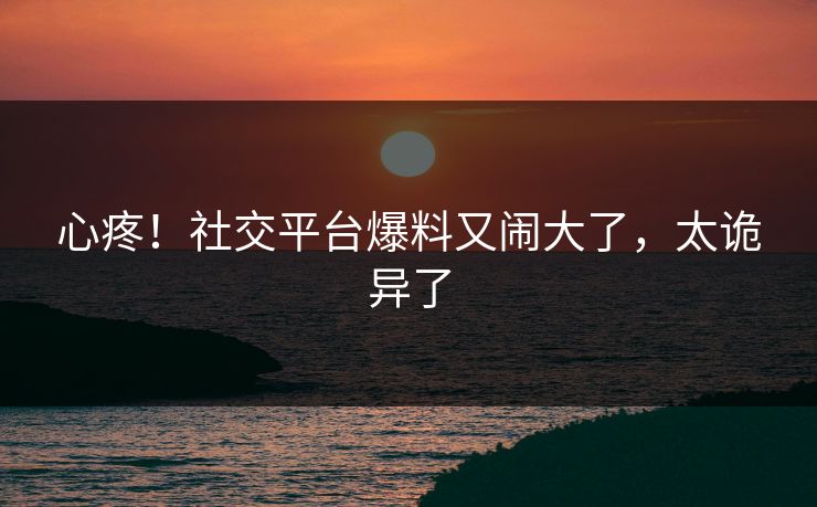 心疼!社交平台爆料又闹大了,太诡异了