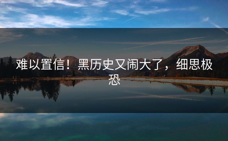 难以置信!黑历史又闹大了,细思极恐