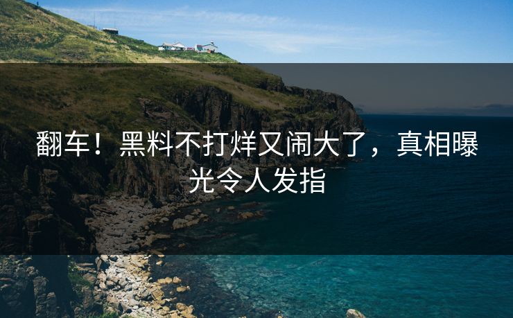 翻车!黑料不打烊又闹大了,真相曝光令人发指