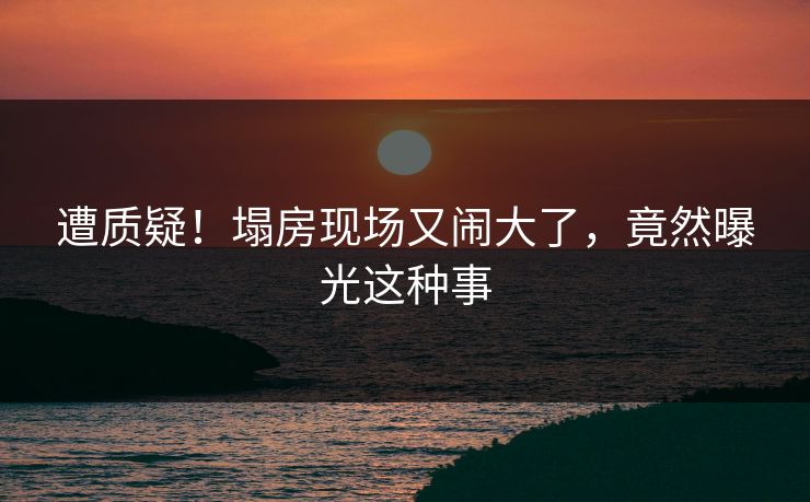 遭质疑!塌房现场又闹大了,竟然曝光这种事