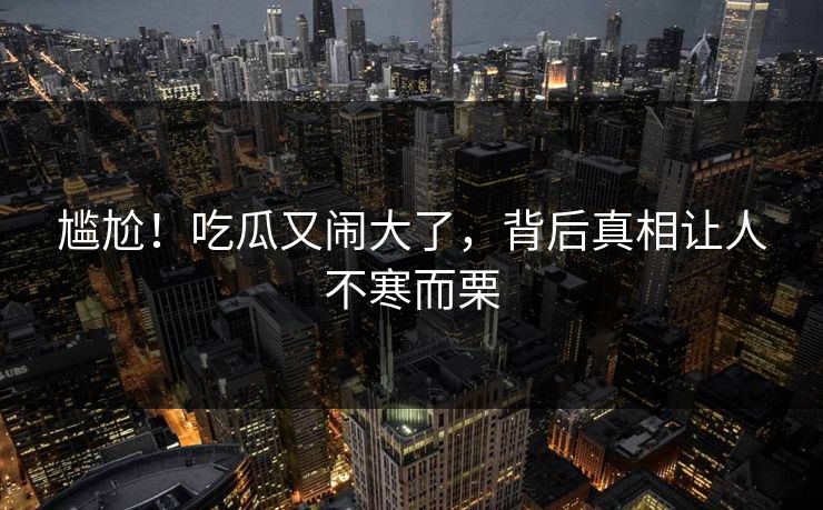 尴尬!吃瓜又闹大了,背后真相让人不寒而栗