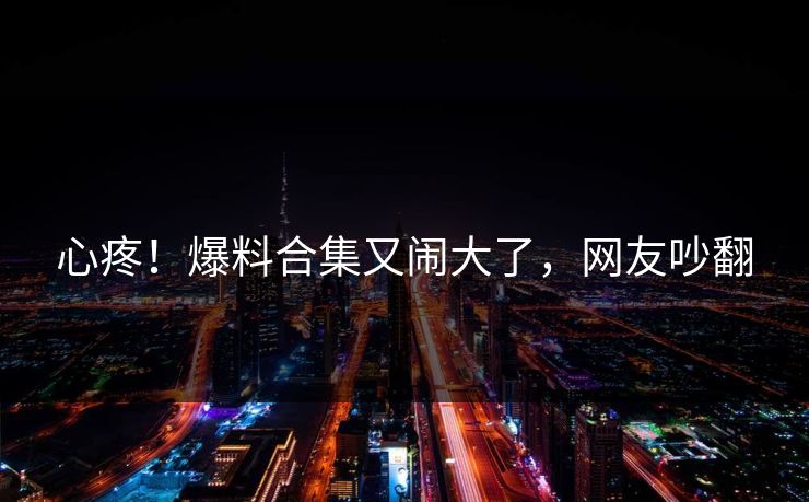 心疼!爆料合集又闹大了,网友吵翻