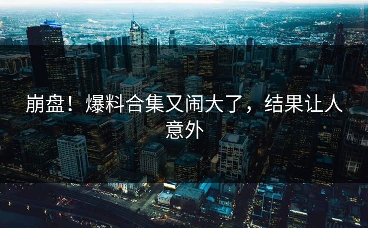 崩盘!爆料合集又闹大了,结果让人意外