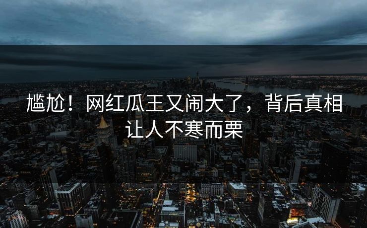 尴尬!网红瓜王又闹大了,背后真相让人不寒而栗