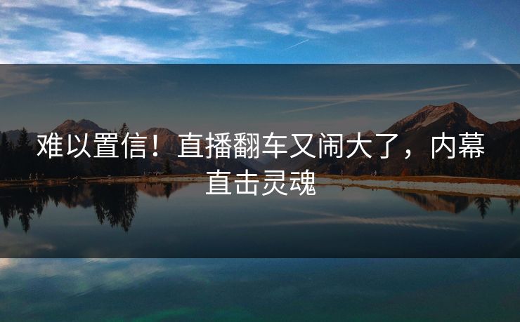 难以置信!直播翻车又闹大了,内幕直击灵魂