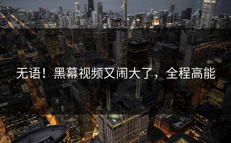 无语！黑幕视频又闹大了，全程高能