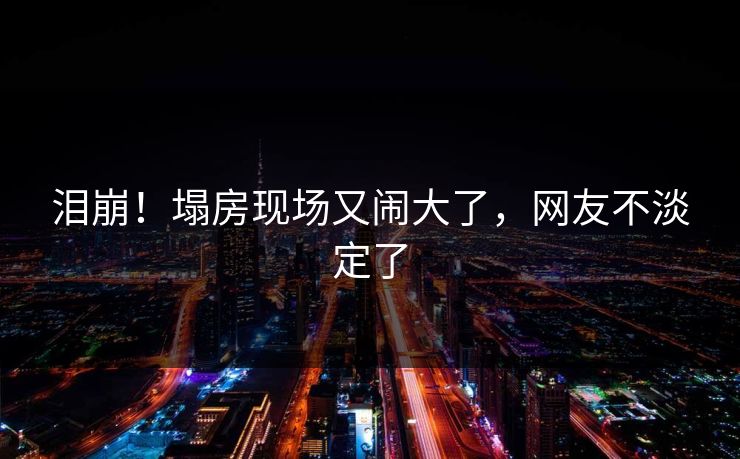 泪崩!塌房现场又闹大了,网友不淡定了