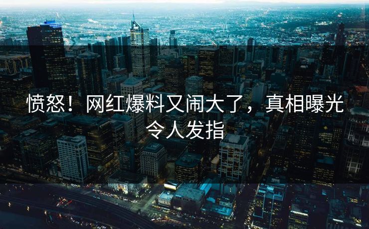 愤怒!网红爆料又闹大了,真相曝光令人发指