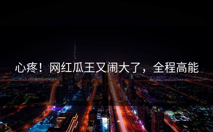 心疼!网红瓜王又闹大了,全程高能