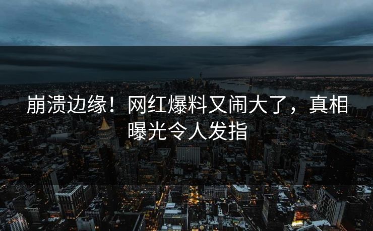 崩溃边缘!网红爆料又闹大了,真相曝光令人发指