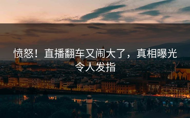 愤怒!直播翻车又闹大了,真相曝光令人发指