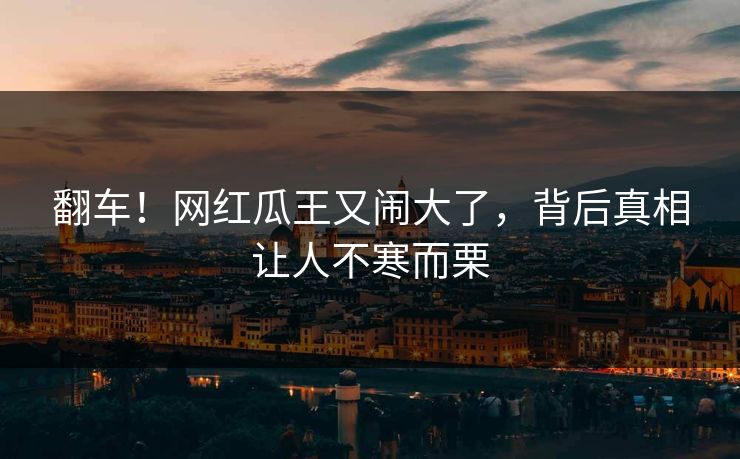 翻车!网红瓜王又闹大了,背后真相让人不寒而栗