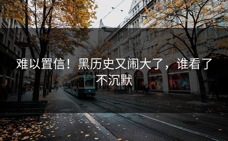 难以置信!黑历史又闹大了,谁看了不沉默
