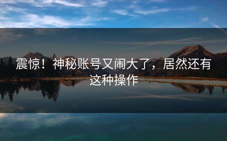 震惊!神秘账号又闹大了,居然还有这种操作