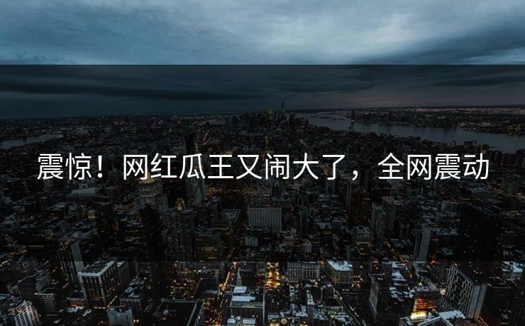 震惊！网红瓜王又闹大了，全网震动
