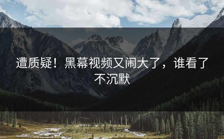 遭质疑！黑幕视频又闹大了，谁看了不沉默