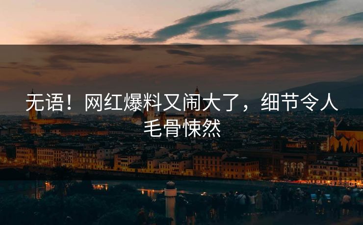 无语！网红爆料又闹大了，细节令人毛骨悚然