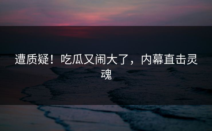 遭质疑！吃瓜又闹大了，内幕直击灵魂