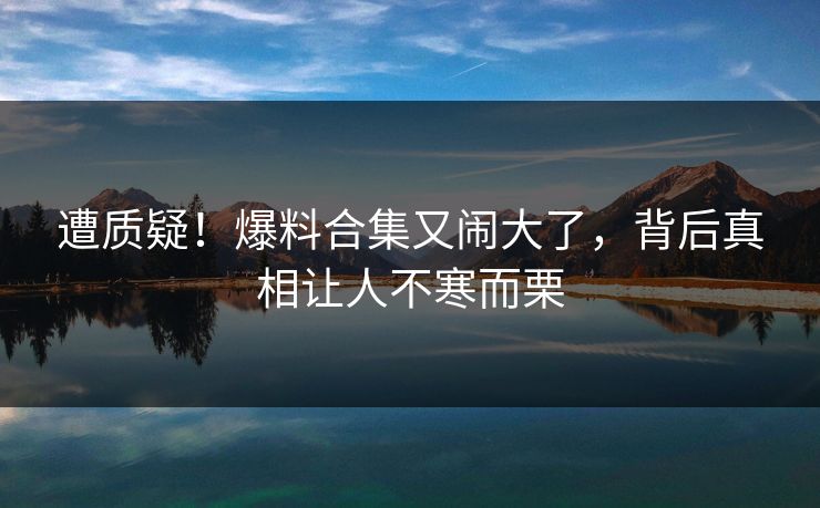 遭质疑！爆料合集又闹大了，背后真相让人不寒而栗