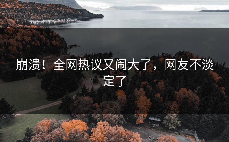 崩溃！全网热议又闹大了，网友不淡定了