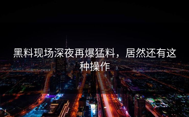 黑料现场深夜再爆猛料，居然还有这种操作