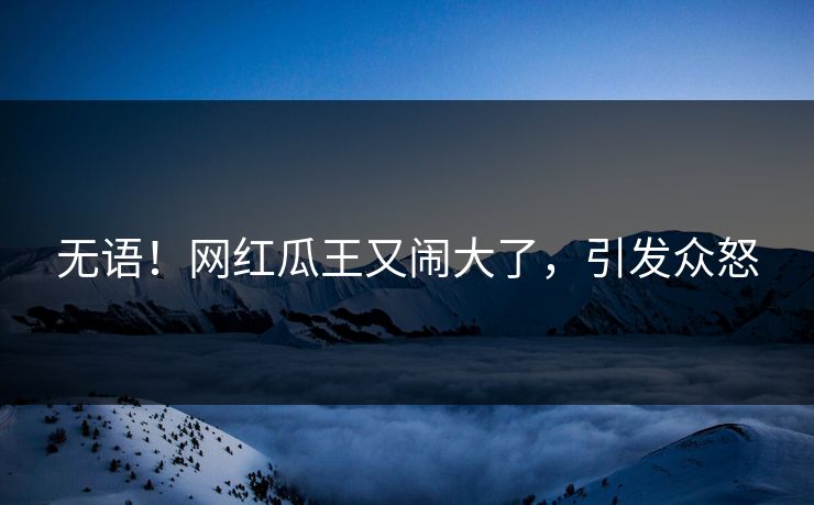 无语！网红瓜王又闹大了，引发众怒