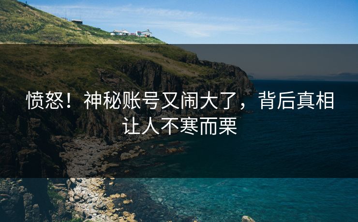 愤怒！神秘账号又闹大了，背后真相让人不寒而栗