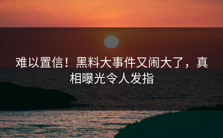 难以置信！黑料大事件又闹大了，真相曝光令人发指
