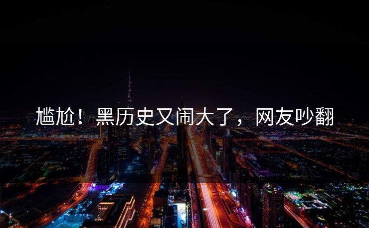 尴尬！黑历史又闹大了，网友吵翻