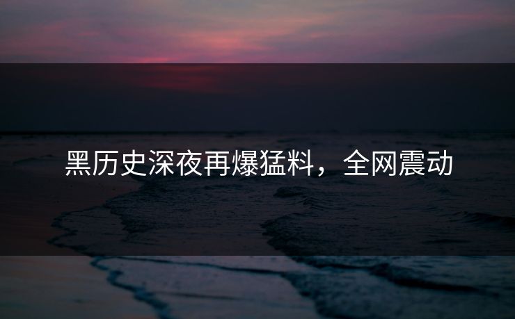 黑历史深夜再爆猛料，全网震动