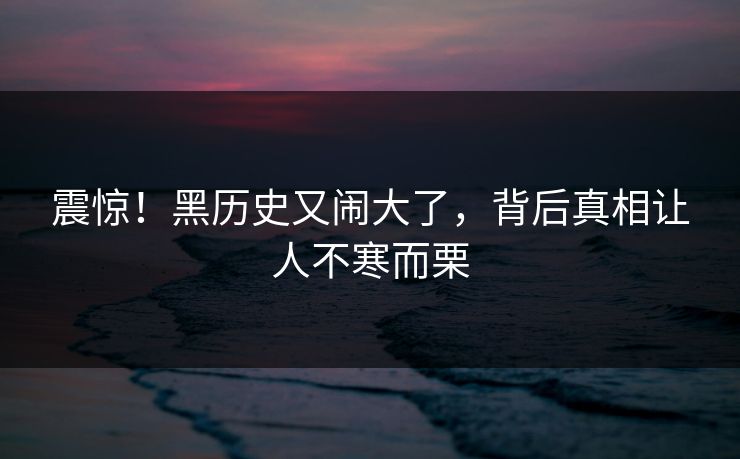 震惊！黑历史又闹大了，背后真相让人不寒而栗