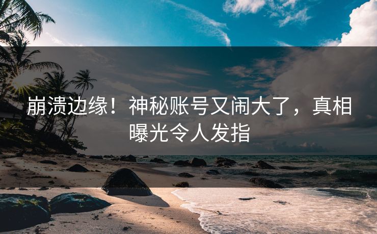 崩溃边缘！神秘账号又闹大了，真相曝光令人发指