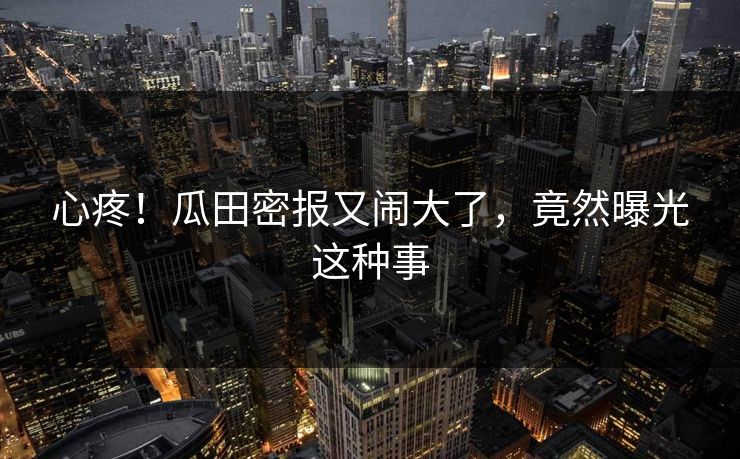 心疼！瓜田密报又闹大了，竟然曝光这种事