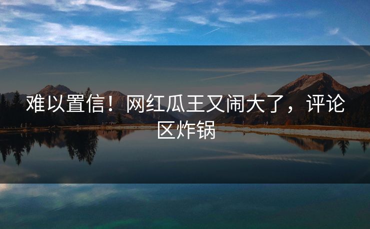 难以置信！网红瓜王又闹大了，评论区炸锅
